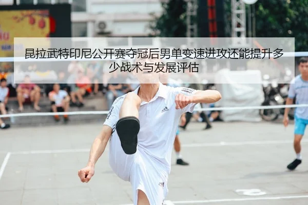 昆拉武特印尼公开赛夺冠后男单变速进攻还能提升多少战术与发展评估