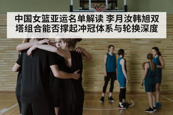 中国女篮亚运名单解读 李月汝韩旭双塔组合能否撑起冲冠体系与轮换深度